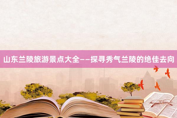 山东兰陵旅游景点大全——探寻秀气兰陵的绝佳去向